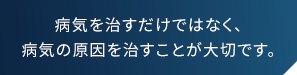 病気を治だけではなく、病気の原因を治すことが大切です。